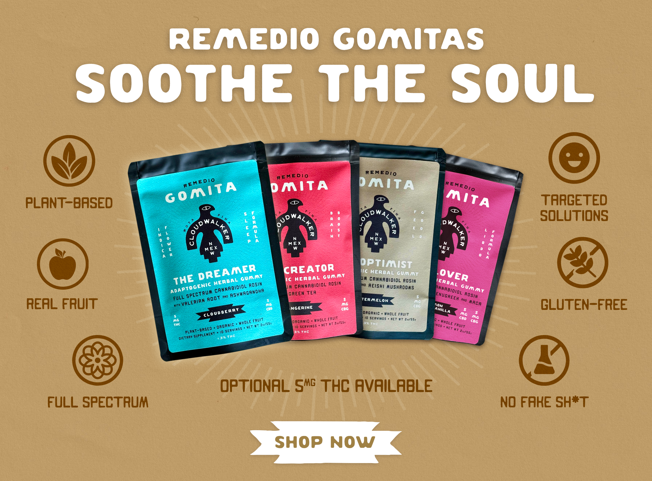 Remedio Gomitas: Soothe the soul: Full Spectrum Cannabidiol Rosin with targeted adaptogen formulas. Plant Based, All-Natural, Organic, Whole Fruit, Hemp, Federally Legal, Wellness, Gummies. The Optimist: Mood Boosting and Anxiety Relieving; The Dreamer: Sleep Enhancing and Relaxing; The Lover: Libido Boosting and Better Sex; The Creator: Brain Boosting and Energy Focusing.